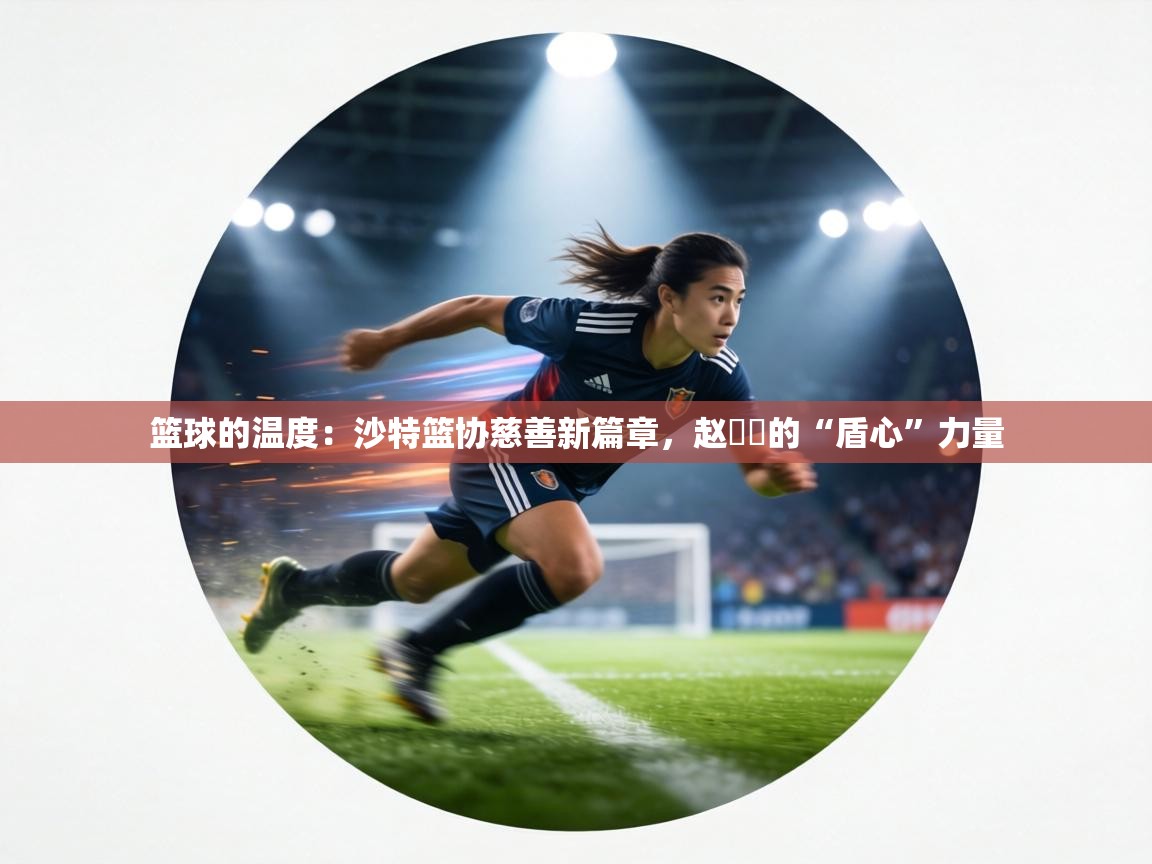 篮球的温度：沙特篮协慈善新篇章，赵葦棻的“盾心”力量